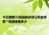 今日更新??知道的講講公積金貸款**高額度是多少