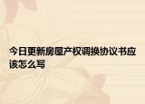 今日更新房屋產(chǎn)權(quán)調(diào)換協(xié)議書應(yīng)該怎么寫