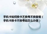 手機卡如何換卡不換號不換套餐（手機卡換卡不換號碼怎么辦理）