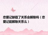戀愛記卸載了關(guān)系會解除嗎（戀愛記能解除關(guān)系么）