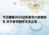今日更新2023過年春節(jié)六年級作文 關(guān)于春節(jié)的作文怎么寫