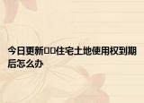 今日更新??住宅土地使用權到期后怎么辦