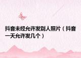 抖音未經(jīng)允許發(fā)別人照片（抖音一天允許發(fā)幾個）