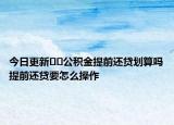 今日更新??公積金提前還貸劃算嗎提前還貸要怎么操作