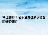 今日更新??公積金辦理多少錢好呢誰知道呢