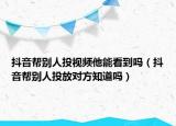 抖音幫別人投視頻他能看到嗎（抖音幫別人投放對方知道嗎）