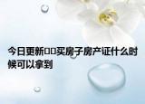 今日更新??買房子房產(chǎn)證什么時(shí)候可以拿到