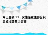 今日更新??一次性提取住房公積金能提取多少金額