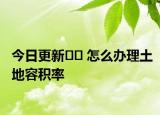 今日更新?? 怎么辦理土地容積率