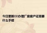 今日更新??辦理廠房房產(chǎn)證需要什么手續(xù)