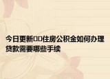 今日更新??住房公積金如何辦理貸款需要哪些手續(xù)