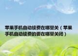 蘋果手機自動續(xù)費在哪里關(guān)（蘋果手機自動續(xù)費的要在哪里關(guān)閉）