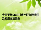 今日更新??農(nóng)村房產(chǎn)證辦理流程及費(fèi)用誰(shuí)清楚些