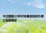 今日更新??農(nóng)村宅基地如何辦理土地使用證