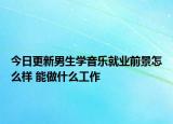 今日更新男生學音樂就業(yè)前景怎么樣 能做什么工作