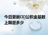 今日更新??公積金基數(shù)上限是多少