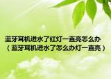 藍牙耳機進水了紅燈一直亮怎么辦（藍牙耳機進水了怎么辦燈一直亮）