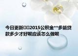 今日更新??2015公積金**多能貸款多少才好呢應(yīng)該怎么做呢