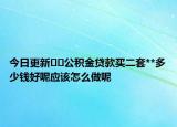 今日更新??公積金貸款買二套**多少錢好呢應(yīng)該怎么做呢