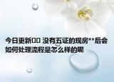 今日更新?? 沒有五證的現(xiàn)房**后會如何處理流程是怎么樣的呢