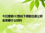 今日更新??想問下領(lǐng)取住房公積金需要什么材料