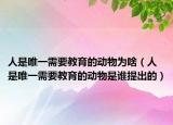 人是唯一需要教育的動物為啥（人是唯一需要教育的動物是誰提出的）