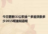 今日更新??公積金**多能貸款多少2015呢誰知道呢