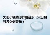 火山小視頻怎樣加音樂(lè)（火山視頻怎么做音樂(lè)）