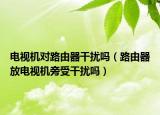 電視機(jī)對(duì)路由器干擾嗎（路由器放電視機(jī)旁受干擾嗎）