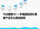 今日更新?? 一手現(xiàn)房如何辦理房產(chǎn)證怎么規(guī)定的呢