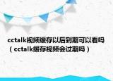 cctalk視頻緩存以后到期可以看嗎（cctalk緩存視頻會(huì)過(guò)期嗎）