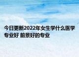 今日更新2022年女生學(xué)什么醫(yī)學(xué)專業(yè)好 前景好的專業(yè)