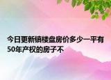 今日更新鎮(zhèn)樓盤房價多少一平有50年產(chǎn)權(quán)的房子不