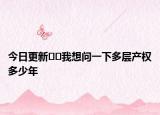 今日更新??我想問一下多層產(chǎn)權(quán)多少年
