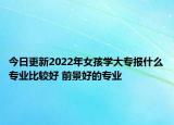 今日更新2022年女孩學(xué)大專報(bào)什么專業(yè)比較好 前景好的專業(yè)