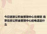 今日更新公積金管理中心在哪里 南京住房公積金管理中心的電話是什么