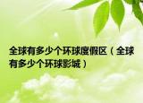 全球有多少個環(huán)球度假區(qū)（全球有多少個環(huán)球影城）