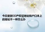 今日更新??產(chǎn)權(quán)證地址和戶口本上的地址不一樣怎么辦