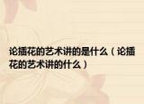 論插花的藝術(shù)講的是什么（論插花的藝術(shù)講的什么）
