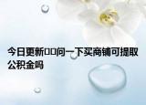今日更新??問一下買商鋪可提取公積金嗎