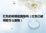 紅包的明細能刪除嗎（紅包已被領取怎么刪除）