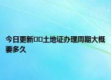 今日更新??土地證辦理周期大概要多久