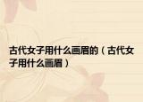 古代女子用什么畫(huà)眉的（古代女子用什么畫(huà)眉）