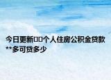今日更新??個人住房公積金貸款**多可貸多少