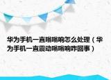華為手機一直嗡嗡響怎么處理（華為手機一直震動嗡嗡響咋回事）