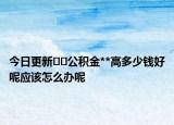 今日更新??公積金**高多少錢好呢應(yīng)該怎么辦呢