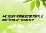 今日更新??公積金能貸款買房嗎公積金貸款買房**多能貸多少