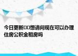 今日更新??想請問現在可以辦理住房公積金租房嗎
