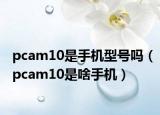 pcam10是手機型號嗎（pcam10是啥手機）