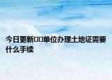 今日更新??單位辦理土地證需要什么手續(xù)